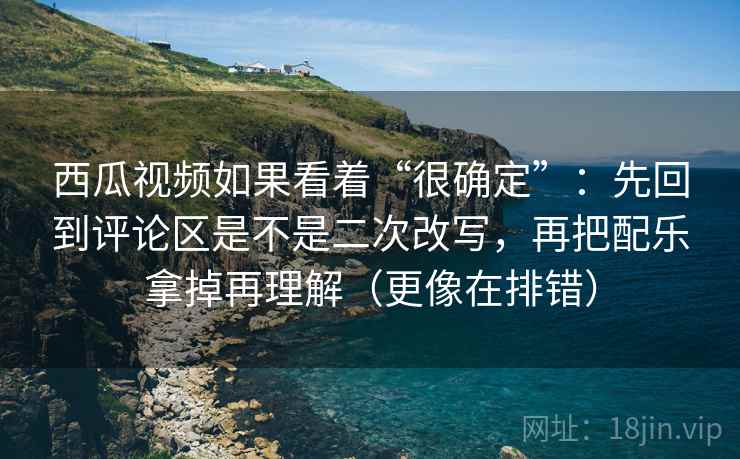 西瓜视频如果看着“很确定”：先回到评论区是不是二次改写，再把配乐拿掉再理解（更像在排错）