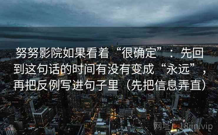 努努影院如果看着“很确定”:先回到这句话的时间有没有变成“永远”,再把反例写进句子里(先把信息弄直) 努努影院如果看着“很确定”:先回到这句话的时间有没有变成“永远”,再把反例写进句子里(先把信息弄直)