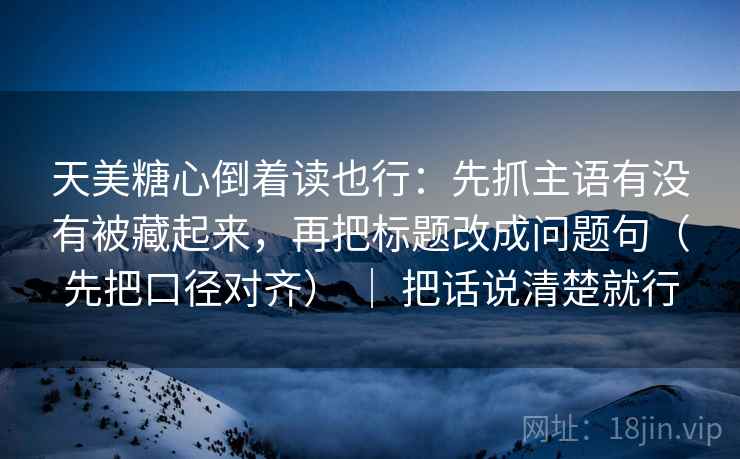 天美糖心倒着读也行：先抓主语有没有被藏起来，再把标题改成问题句（先把口径对齐） ｜ 把话说清楚就行
